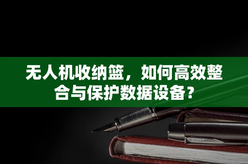 无人机收纳篮，如何高效整合与保护数据设备？