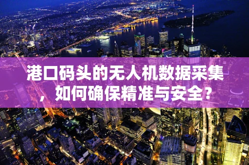 港口码头的无人机数据采集，如何确保精准与安全？