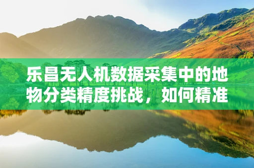 乐昌无人机数据采集中的地物分类精度挑战，如何精准识别每一寸土地？