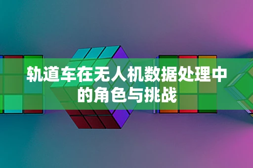 轨道车在无人机数据处理中的角色与挑战