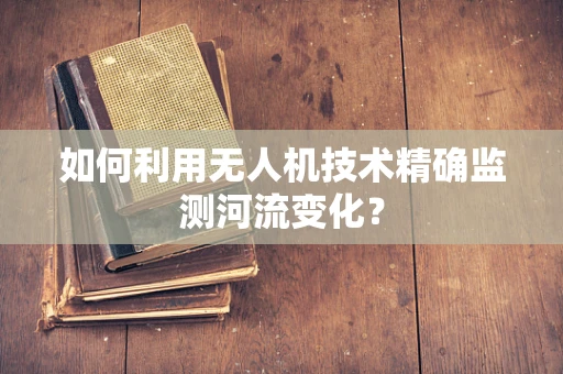 如何利用无人机技术精确监测河流变化？