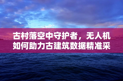 古村落空中守护者，无人机如何助力古建筑数据精准采集？