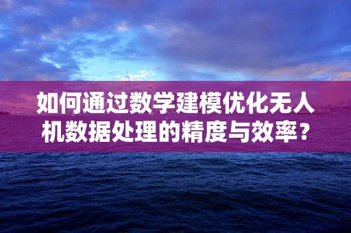 如何通过数学建模优化无人机数据处理的精度与效率？