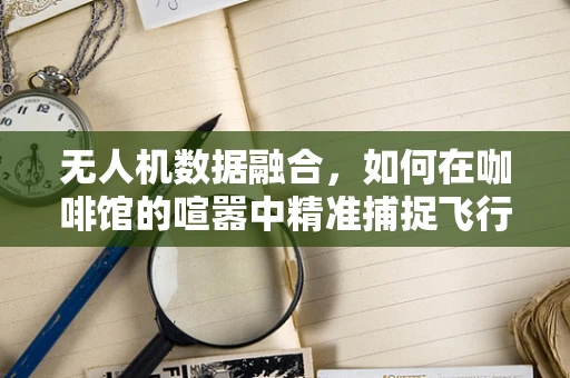 无人机数据融合，如何在咖啡馆的喧嚣中精准捕捉飞行信息？