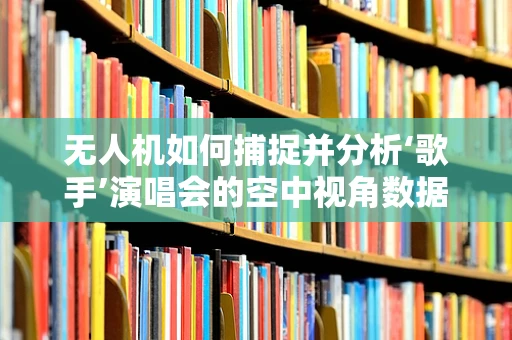 无人机如何捕捉并分析‘歌手’演唱会的空中视角数据？