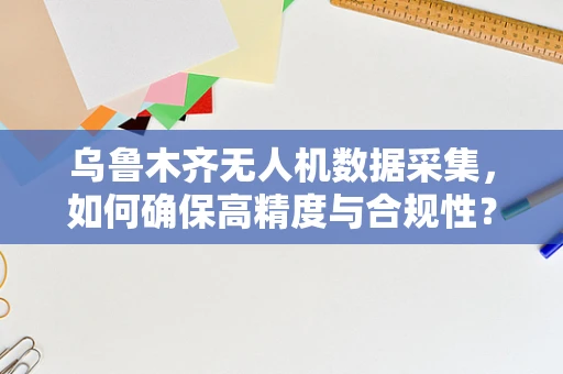 乌鲁木齐无人机数据采集，如何确保高精度与合规性？