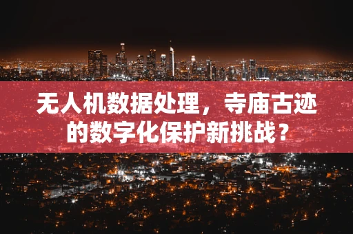 无人机数据处理，寺庙古迹的数字化保护新挑战？