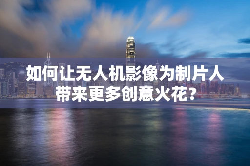 如何让无人机影像为制片人带来更多创意火花？