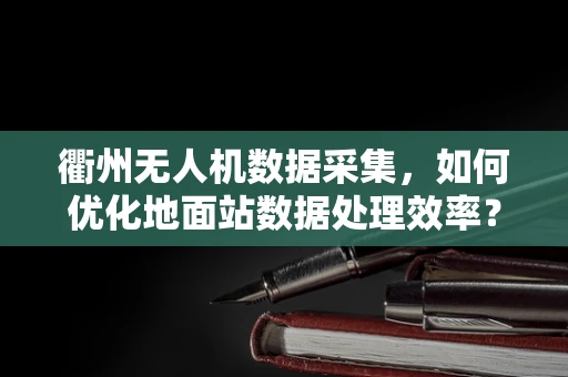 衢州无人机数据采集，如何优化地面站数据处理效率？