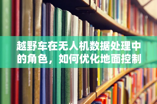 越野车在无人机数据处理中的角色，如何优化地面控制站与车辆的实时通信？