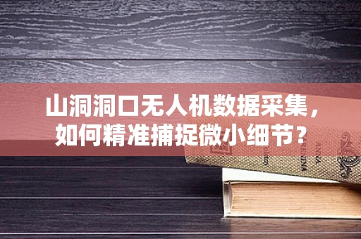 山洞洞口无人机数据采集，如何精准捕捉微小细节？