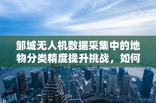 邹城无人机数据采集中的地物分类精度提升挑战，如何精准识别古迹与现代建筑？