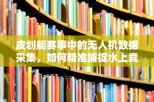 皮划艇赛事中的无人机数据采集，如何精准捕捉水上竞速的每一刻？