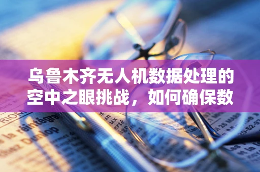 乌鲁木齐无人机数据处理的空中之眼挑战，如何确保数据精准与安全？