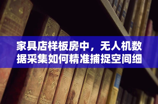 家具店样板房中，无人机数据采集如何精准捕捉空间细节？