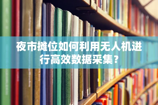 夜市摊位如何利用无人机进行高效数据采集？