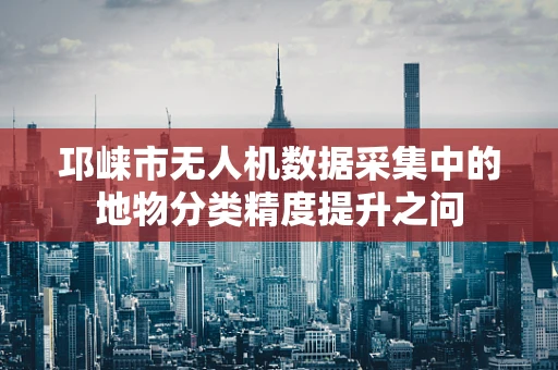 邛崃市无人机数据采集中的地物分类精度提升之问