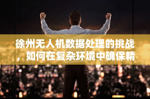 徐州无人机数据处理的挑战，如何在复杂环境中确保精准？