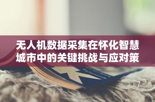 无人机数据采集在怀化智慧城市中的关键挑战与应对策略