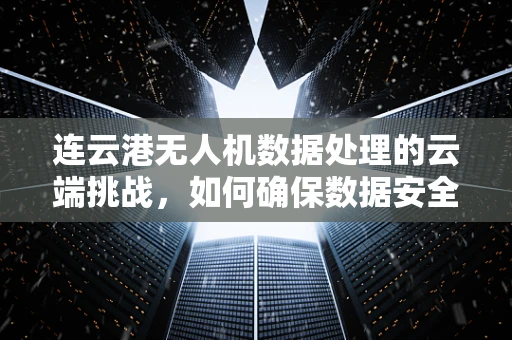 连云港无人机数据处理的云端挑战，如何确保数据安全与高效传输？