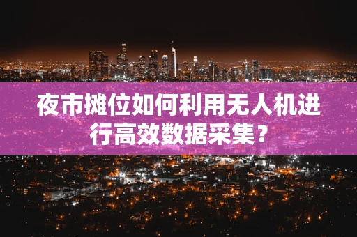 夜市摊位如何利用无人机进行高效数据采集？