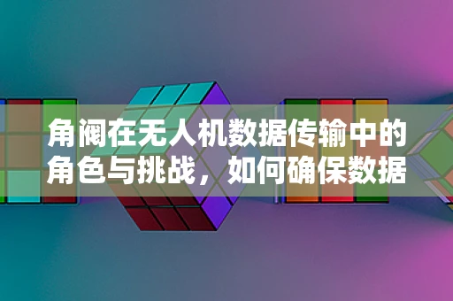 角阀在无人机数据传输中的角色与挑战，如何确保数据传输的稳定与安全？