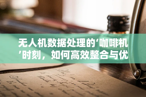 无人机数据处理的‘咖啡机’时刻，如何高效整合与优化？