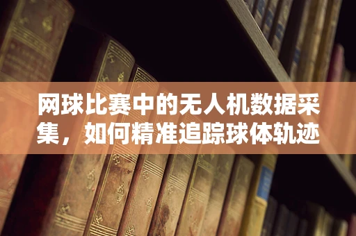 网球比赛中的无人机数据采集，如何精准追踪球体轨迹？