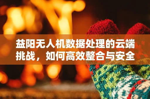 益阳无人机数据处理的云端挑战，如何高效整合与安全传输？