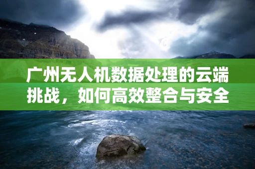 广州无人机数据处理的云端挑战，如何高效整合与安全传输？