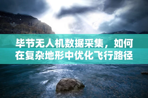 毕节无人机数据采集，如何在复杂地形中优化飞行路径与数据处理效率？