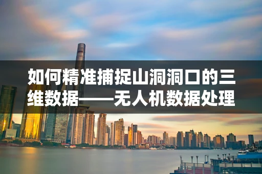 如何精准捕捉山洞洞口的三维数据——无人机数据处理的新挑战？