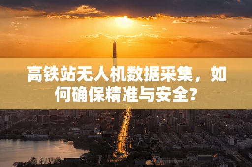 高铁站无人机数据采集，如何确保精准与安全？